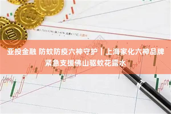 亚投金融 防蚊防疫六神守护｜上海家化六神品牌紧急支援佛山驱蚊花露水