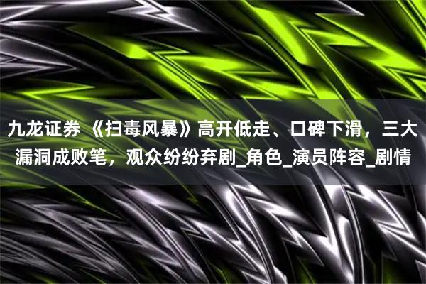 九龙证券 《扫毒风暴》高开低走、口碑下滑,三大漏洞成败笔,观众纷纷弃剧_角色_演员阵容_剧情