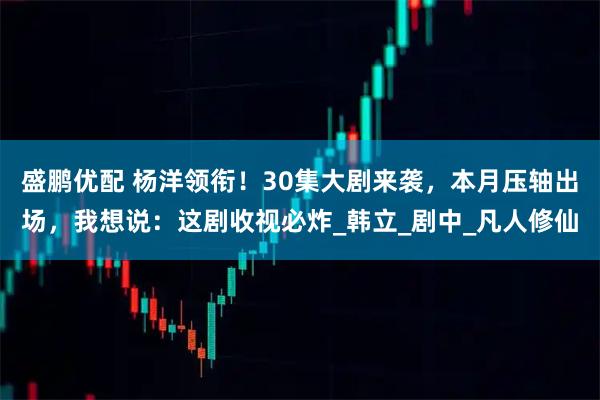 盛鹏优配 杨洋领衔!30集大剧来袭,本月压轴出场,我想说:这剧收视必炸_韩立_剧中_凡人修仙