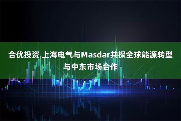 合优投资 上海电气与Masdar共探全球能源转型与中东市场合作