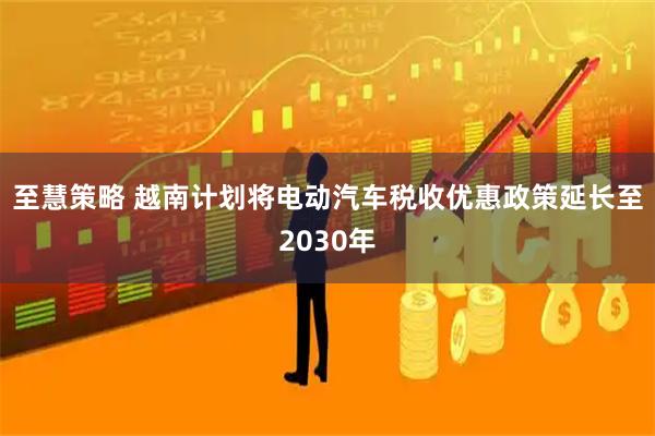 至慧策略 越南计划将电动汽车税收优惠政策延长至2030年