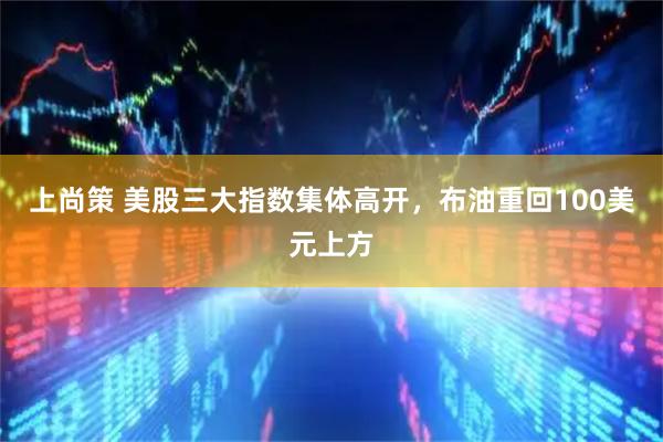 上尚策 美股三大指数集体高开，布油重回100美元上方