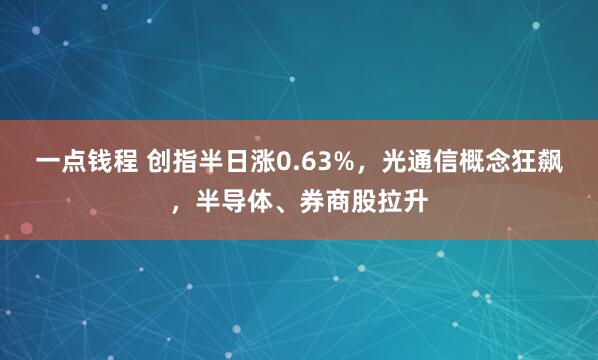 一点钱程 创指半日涨0.63%，光通信概念狂飙，半导体、券商股拉升