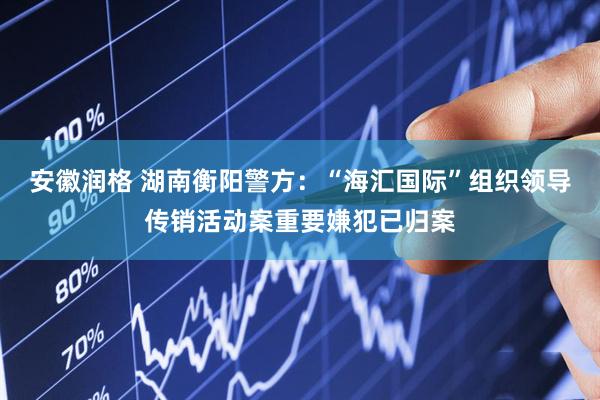 安徽润格 湖南衡阳警方：“海汇国际”组织领导传销活动案重要嫌犯已归案