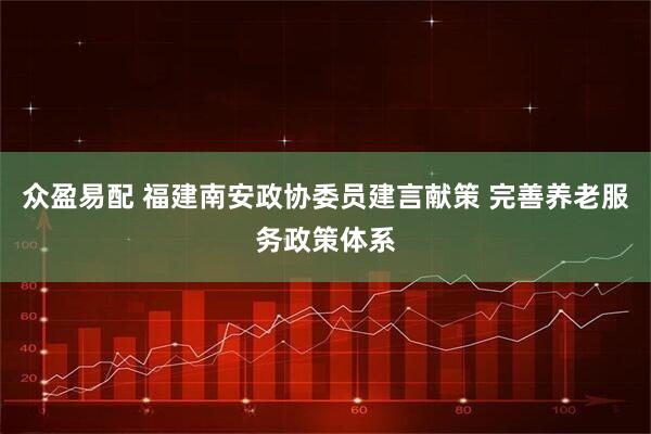 众盈易配 福建南安政协委员建言献策 完善养老服务政策体系