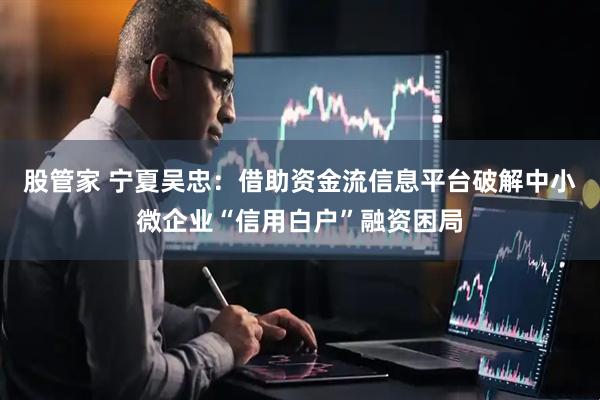 股管家 宁夏吴忠：借助资金流信息平台破解中小微企业“信用白户”融资困局