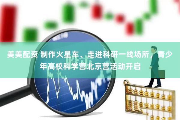 美美配资 制作火星车、走进科研一线场所，青少年高校科学营北京营活动开启