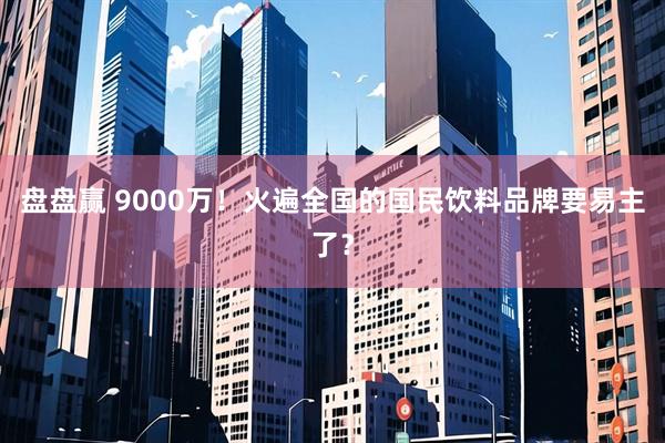 盘盘赢 9000万！火遍全国的国民饮料品牌要易主了？