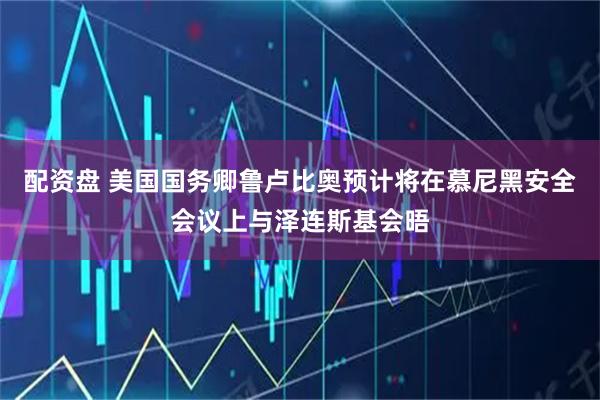 配资盘 美国国务卿鲁卢比奥预计将在慕尼黑安全会议上与泽连斯基会晤