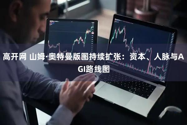高开网 山姆·奥特曼版图持续扩张：资本、人脉与AGI路线图