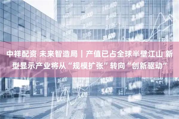 中祥配资 未来智造局|产值已占全球半壁江山 新型显示产业将从“规模扩张”转向“创新驱动”