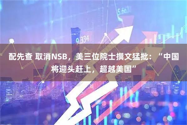 配先查 取消NSB，美三位院士撰文猛批：“中国将迎头赶上，超越美国”
