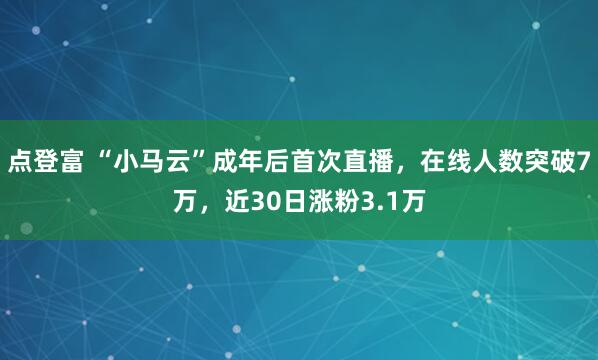 点登富 “小马云”成年后首次直播,在线人数突破7万,近30日涨粉3.1万