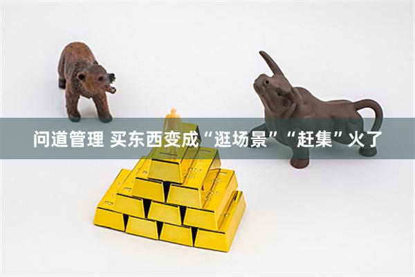 问道管理 买东西变成“逛场景”“赶集”火了