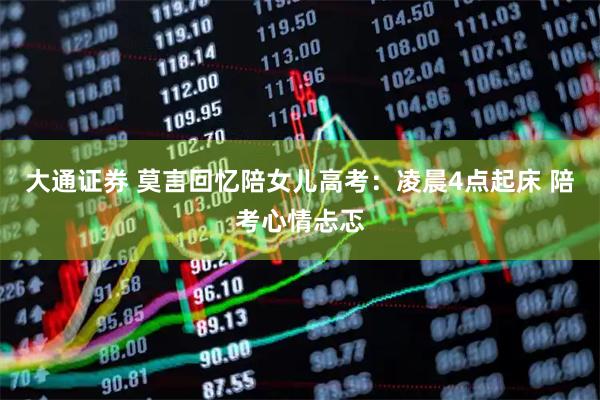 大通证券 莫言回忆陪女儿高考：凌晨4点起床 陪考心情忐忑