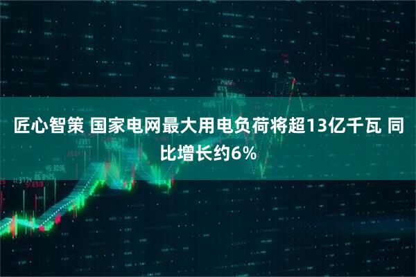 匠心智策 国家电网最大用电负荷将超13亿千瓦 同比增长约6%