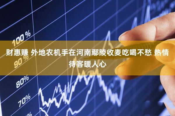 财惠赚 外地农机手在河南鄢陵收麦吃喝不愁 热情待客暖人心