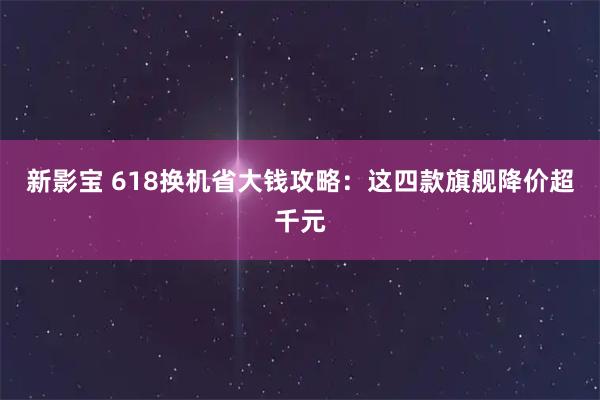 新影宝 618换机省大钱攻略：这四款旗舰降价超千元