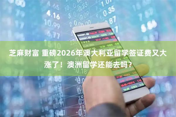 芝麻财富 重磅2026年澳大利亚留学签证费又大涨了！澳洲留学还能去吗？