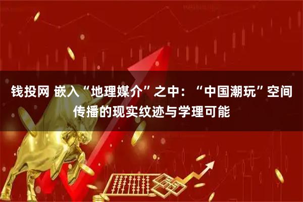 钱投网 嵌入“地理媒介”之中：“中国潮玩”空间传播的现实纹迹与学理可能