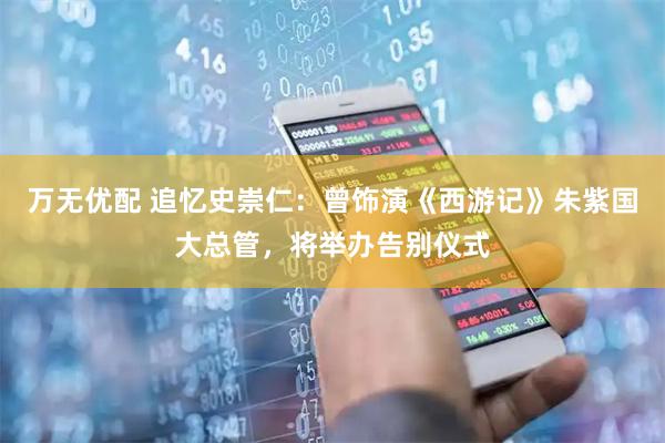 万无优配 追忆史崇仁：曾饰演《西游记》朱紫国大总管，将举办告别仪式