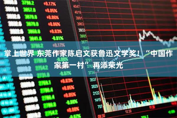 掌上世界 东莞作家陈启文获鲁迅文学奖！“中国作家第一村” 再添荣光