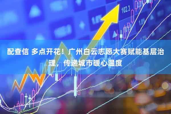 配查信 多点开花！广州白云志愿大赛赋能基层治理，传递城市暖心温度