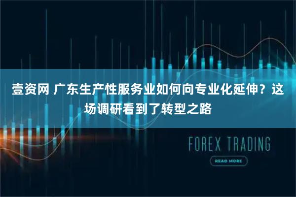 壹资网 广东生产性服务业如何向专业化延伸？这场调研看到了转型之路
