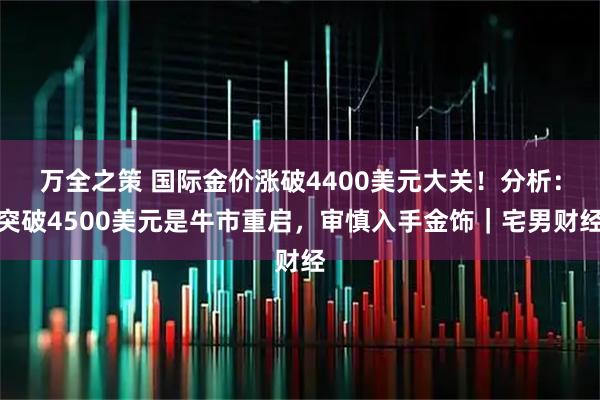 万全之策 国际金价涨破4400美元大关！分析：突破4500美元是牛市重启，审慎入手金饰｜宅男财经