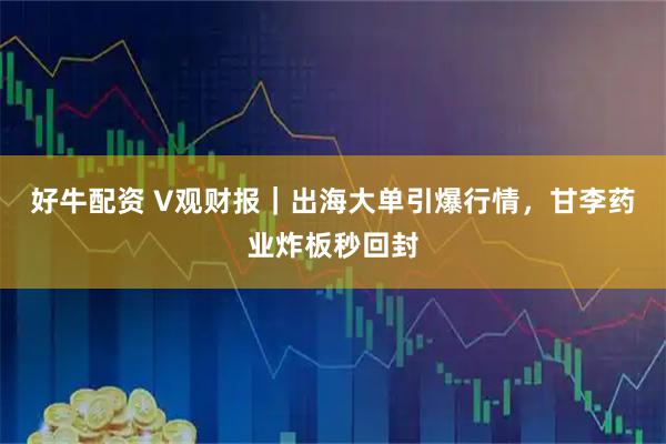 好牛配资 V观财报｜出海大单引爆行情，甘李药业炸板秒回封