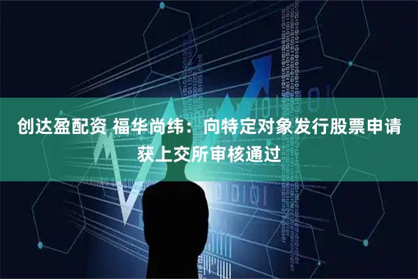 创达盈配资 福华尚纬：向特定对象发行股票申请获上交所审核通过